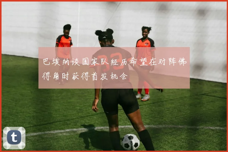 巴埃纳谈国家队经历希望在对阵佛得角时获得首发机会