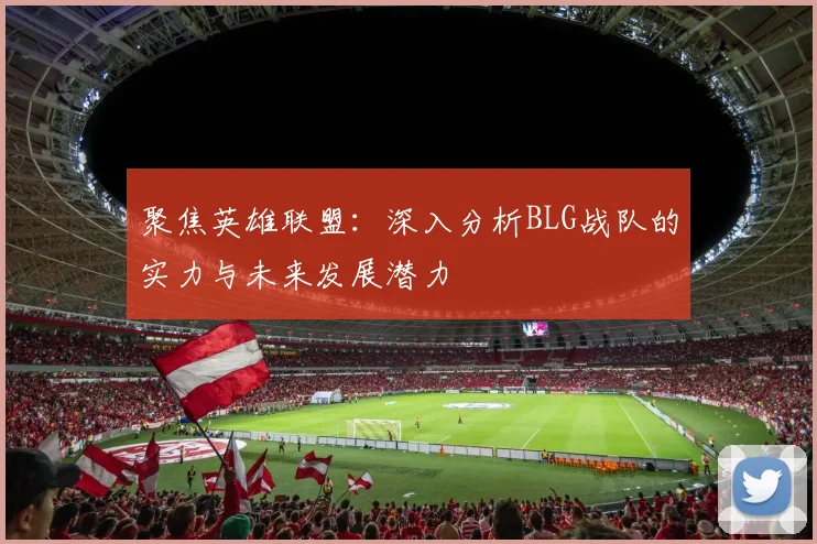 聚焦英雄联盟：深入分析BLG战队的实力与未来发展潜力