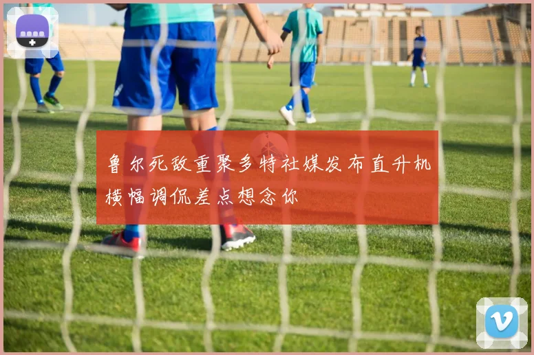 鲁尔死敌重聚多特社媒发布直升机横幅调侃差点想念你