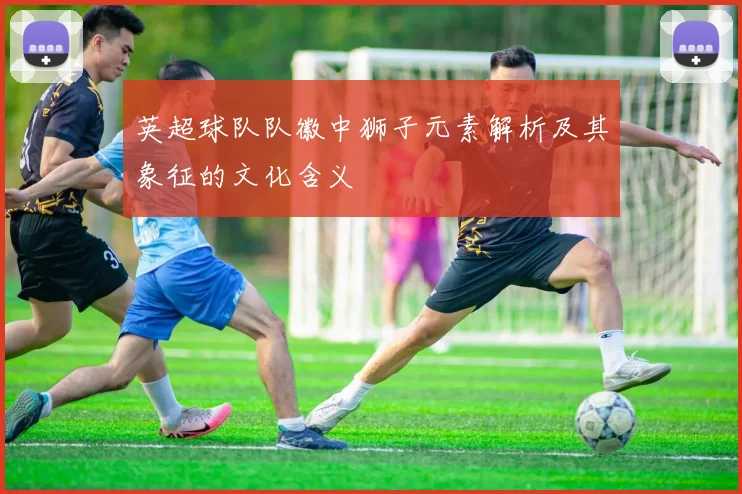 英超球队队徽中狮子元素解析及其象征的文化含义