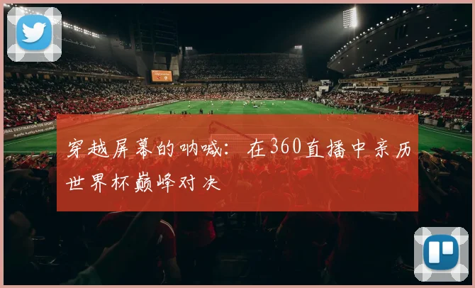穿越屏幕的呐喊：在360直播中亲历世界杯巅峰对决