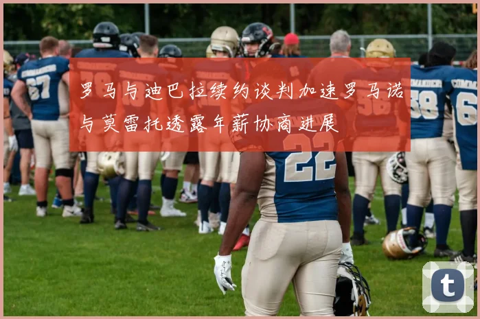 罗马与迪巴拉续约谈判加速罗马诺与莫雷托透露年薪协商进展