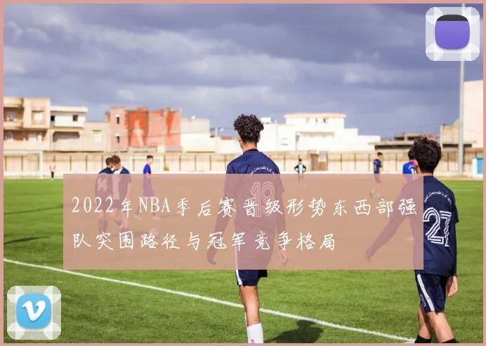 2022年NBA季后赛晋级形势东西部强队突围路径与冠军竞争格局